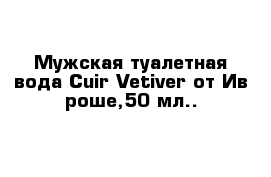 Мужская туалетная вода Cuir Vetiver от Ив роше,50 мл..